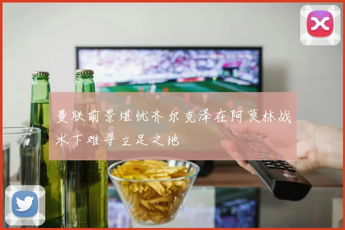 曼联前景堪忧齐尔克泽在阿莫林战术下难寻立足之地
