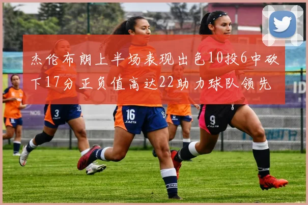 杰伦布朗上半场表现出色10投6中砍下17分正负值高达22助力球队领先