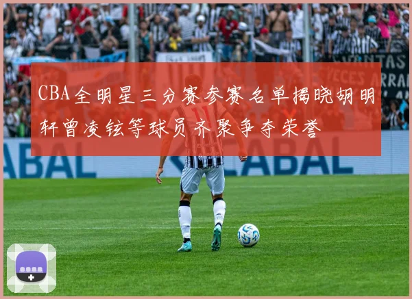 CBA全明星三分赛参赛名单揭晓胡明轩曾凌铉等球员齐聚争夺荣誉