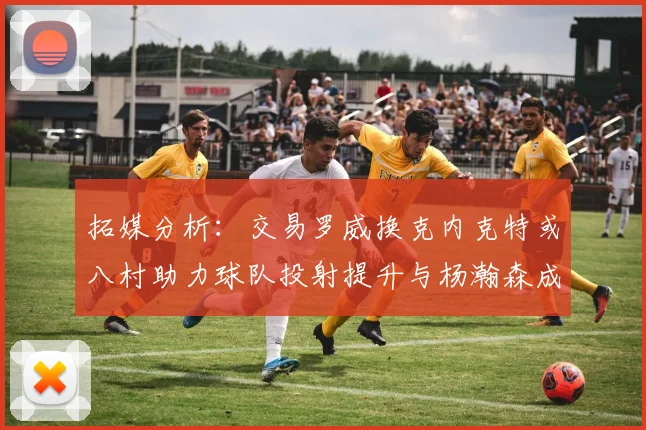 拓媒分析：交易罗威换克内克特或八村助力球队投射提升与杨瀚森成长