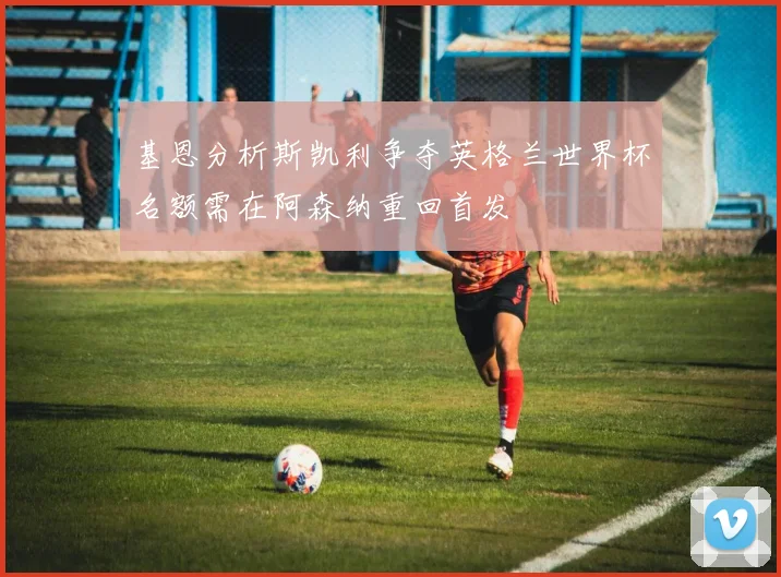 基恩分析斯凯利争夺英格兰世界杯名额需在阿森纳重回首发