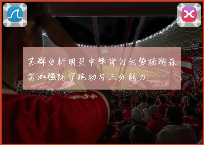 苏群分析明星中锋背打优势杨瀚森需加强防守跑动与三分能力