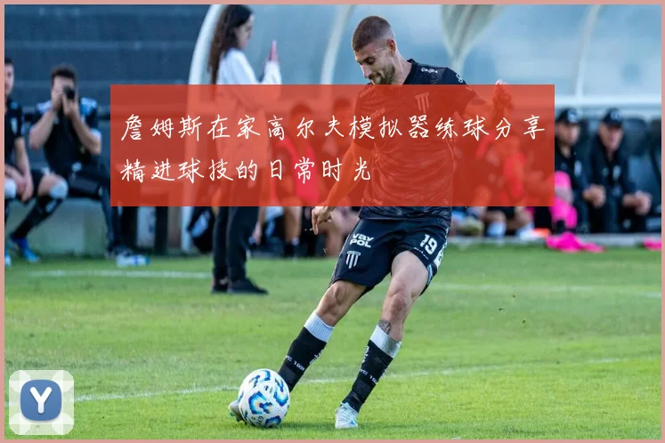 詹姆斯在家高尔夫模拟器练球分享精进球技的日常时光