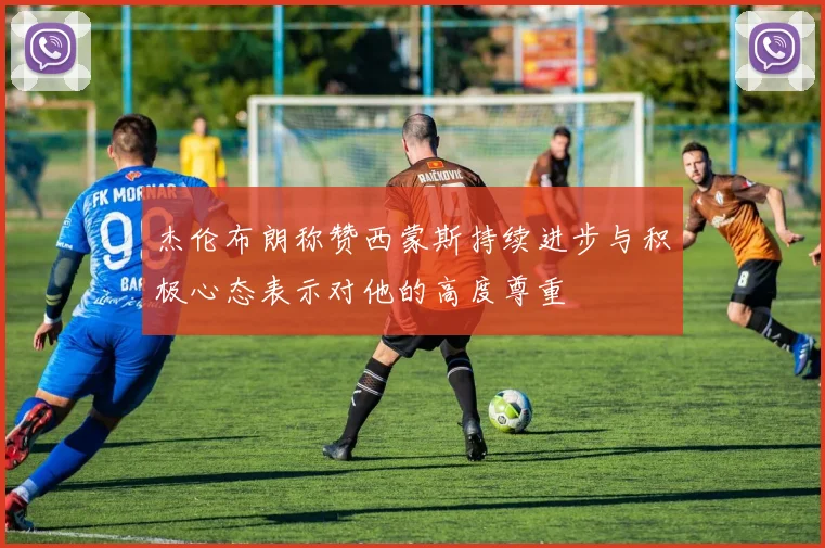 杰伦布朗称赞西蒙斯持续进步与积极心态表示对他的高度尊重