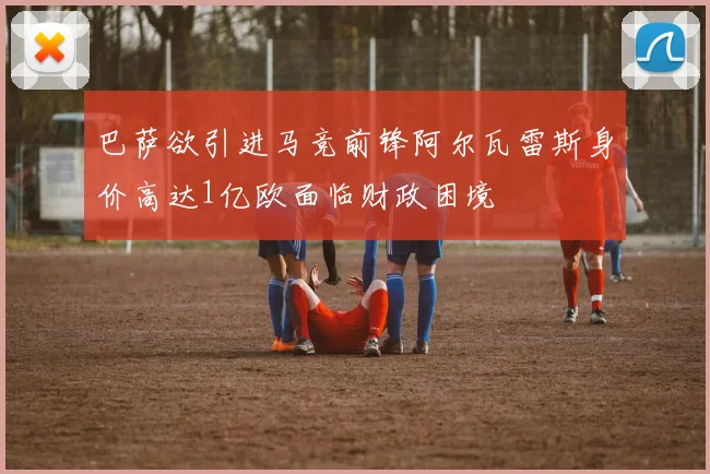 巴萨欲引进马竞前锋阿尔瓦雷斯身价高达1亿欧面临财政困境