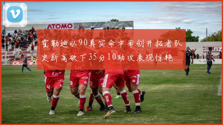 霍勒迪以90真实命中率创开拓者队史新高砍下35分10助攻表现惊艳