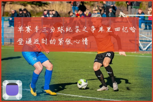单赛季三分球纪录之争库里回忆哈登逼近时的紧张心情