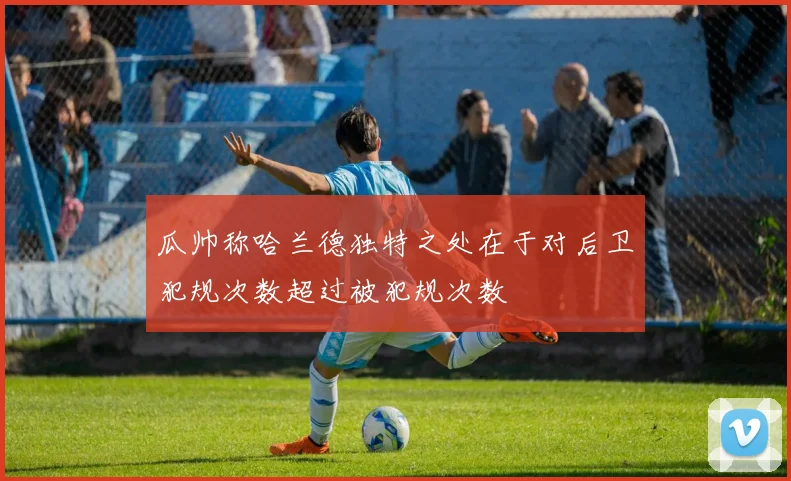 瓜帅称哈兰德独特之处在于对后卫犯规次数超过被犯规次数