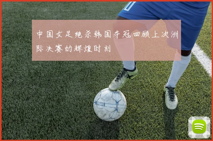 中国女足绝杀韩国夺冠回顾上次洲际决赛的辉煌时刻