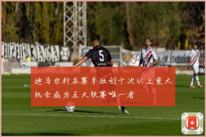 迪马尔科本赛季独创十次以上重大机会成为五大联赛唯一者