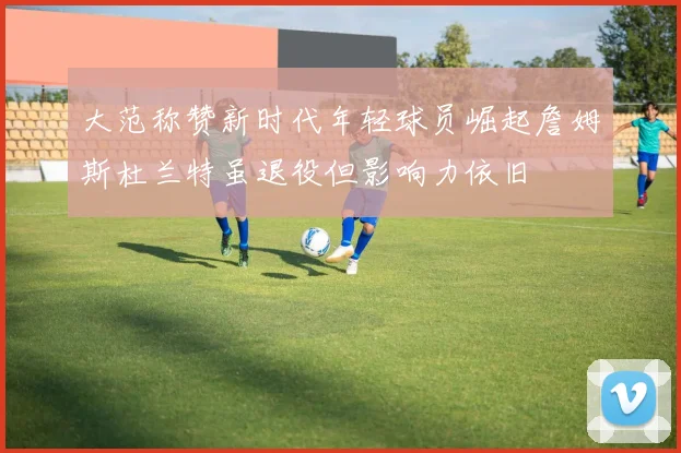 大范称赞新时代年轻球员崛起詹姆斯杜兰特虽退役但影响力依旧