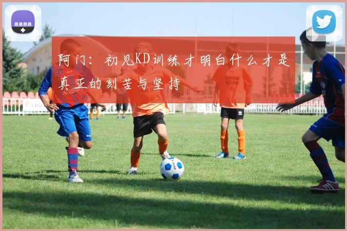 阿门：初见KD训练才明白什么才是真正的刻苦与坚持