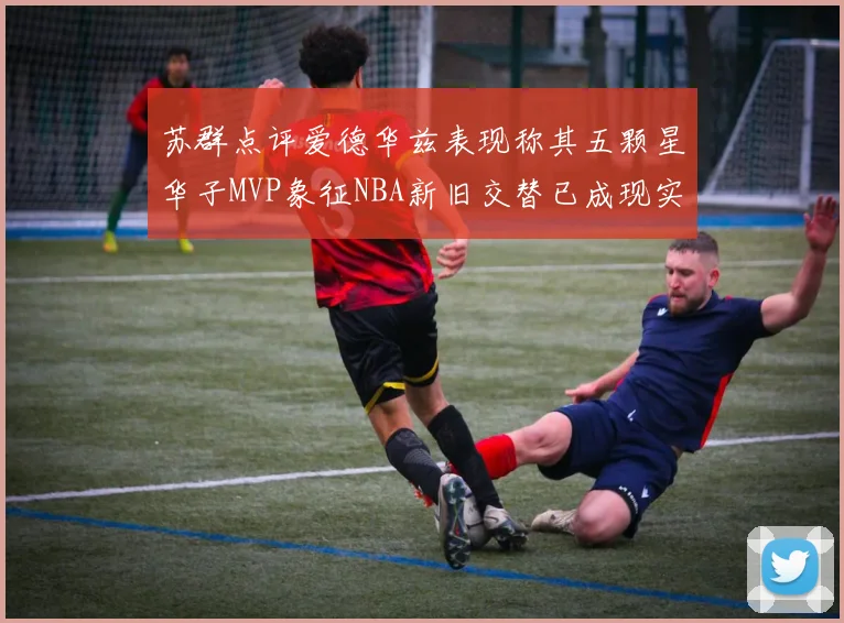 苏群点评爱德华兹表现称其五颗星华子MVP象征NBA新旧交替已成现实