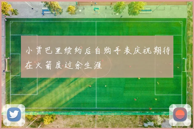 小贾巴里续约后自购手表庆祝期待在火箭度过余生涯