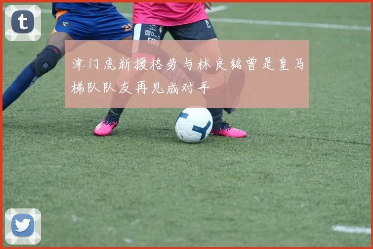 津门虎新援格劳与林良铭曾是皇马梯队队友再见成对手