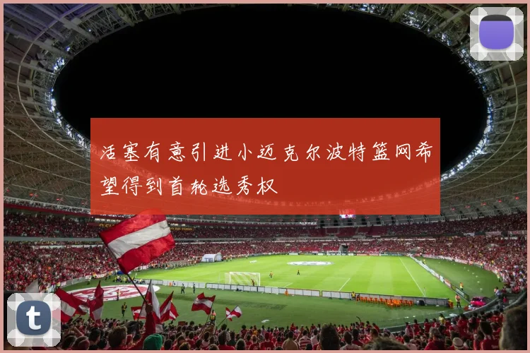 活塞有意引进小迈克尔波特篮网希望得到首轮选秀权