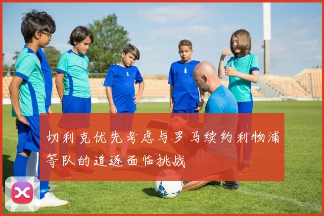 切利克优先考虑与罗马续约利物浦等队的追逐面临挑战