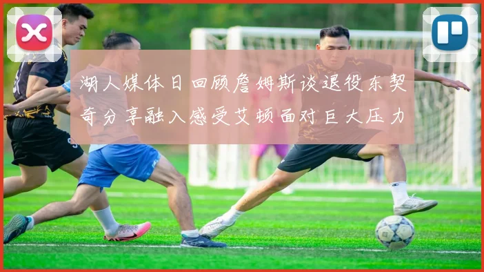 湖人媒体日回顾詹姆斯谈退役东契奇分享融入感受艾顿面对巨大压力