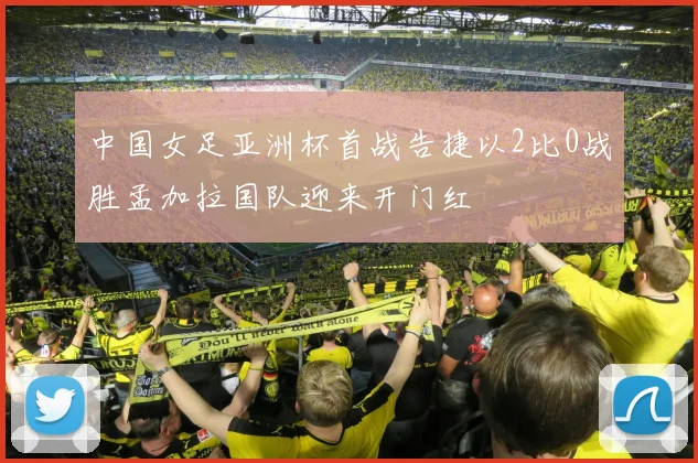 中国女足亚洲杯首战告捷以2比0战胜孟加拉国队迎来开门红