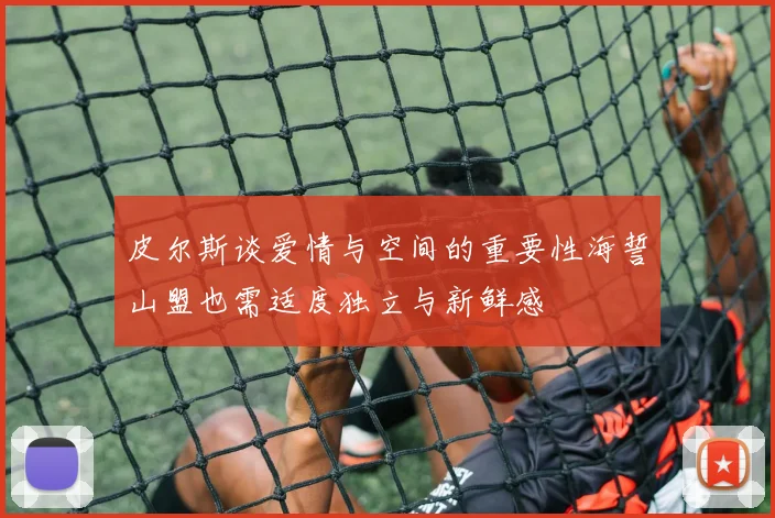 皮尔斯谈爱情与空间的重要性海誓山盟也需适度独立与新鲜感