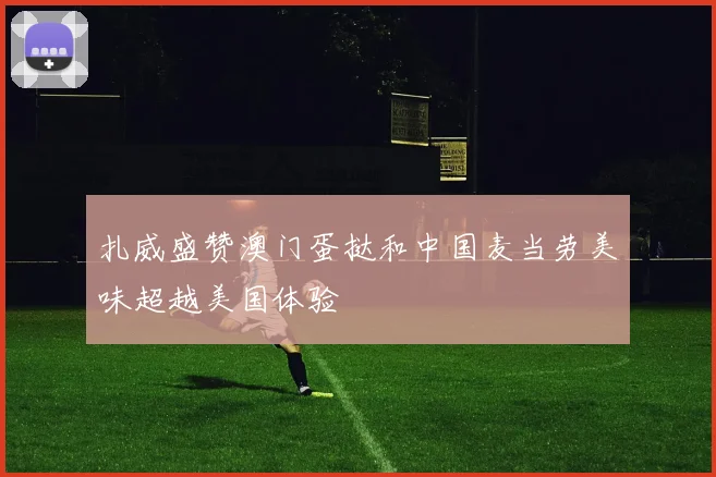 扎威盛赞澳门蛋挞和中国麦当劳美味超越美国体验