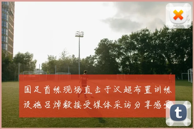 国足首练现场直击于汉超布置训练设施吕焯毅接受媒体采访分享感受
