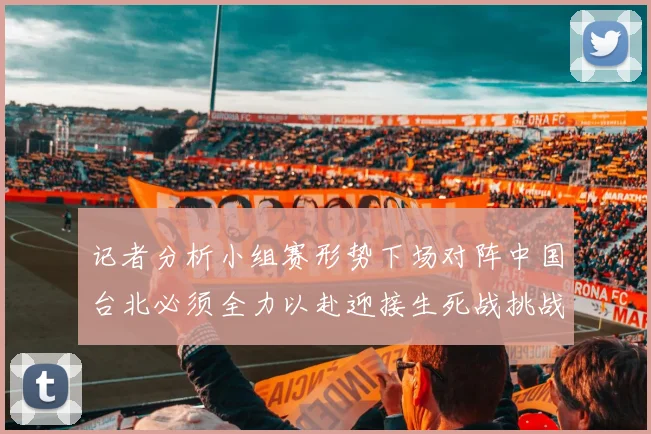 记者分析小组赛形势下场对阵中国台北必须全力以赴迎接生死战挑战