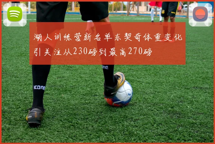 湖人训练营新名单东契奇体重变化引关注从230磅到最高270磅