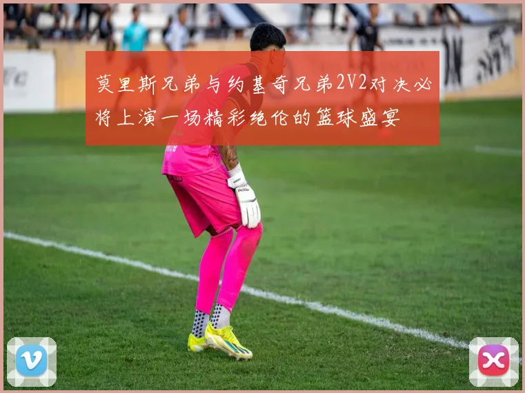 莫里斯兄弟与约基奇兄弟2V2对决必将上演一场精彩绝伦的篮球盛宴