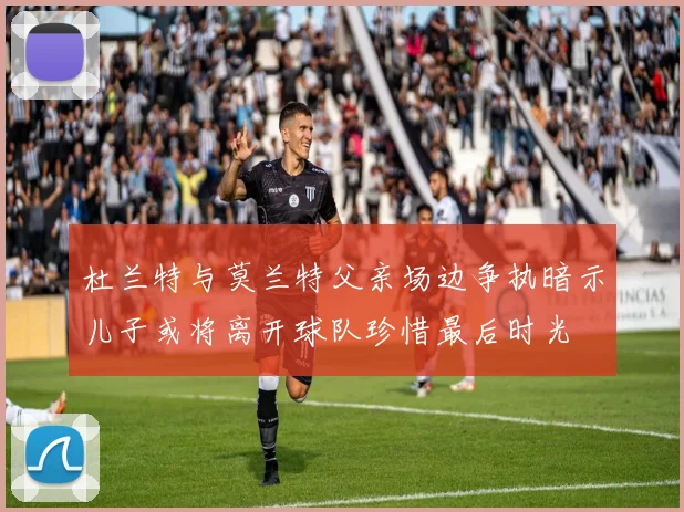 杜兰特与莫兰特父亲场边争执暗示儿子或将离开球队珍惜最后时光