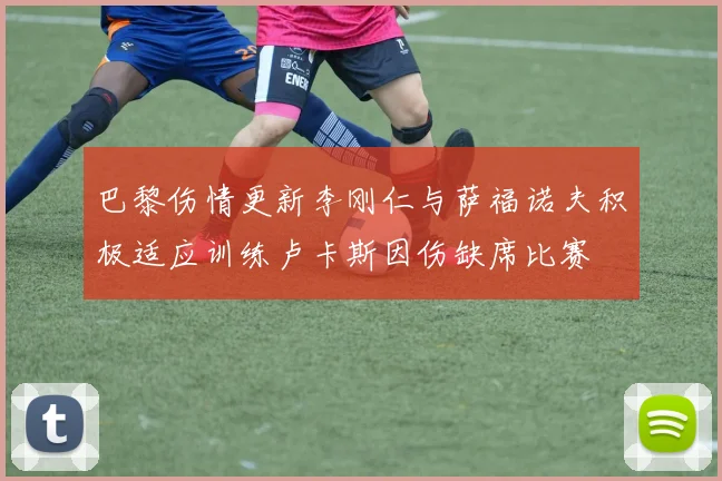 巴黎伤情更新李刚仁与萨福诺夫积极适应训练卢卡斯因伤缺席比赛