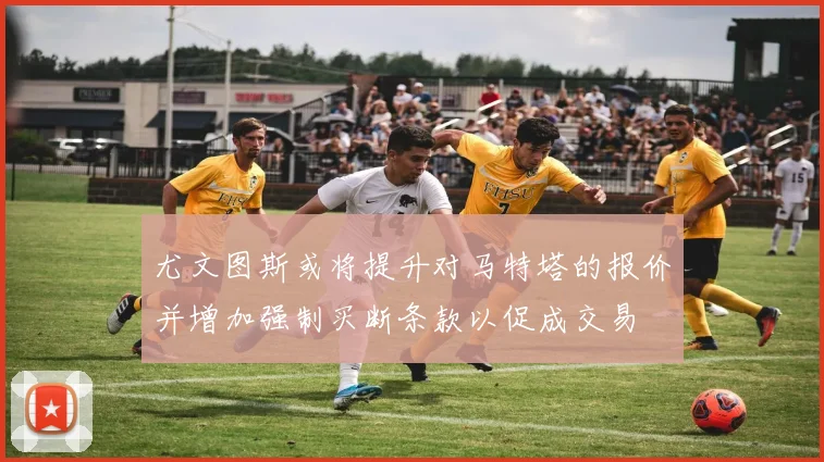 尤文图斯或将提升对马特塔的报价并增加强制买断条款以促成交易