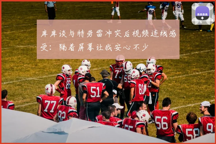 库库谈与特劳雷冲突后视频连线感受：隔着屏幕让我安心不少