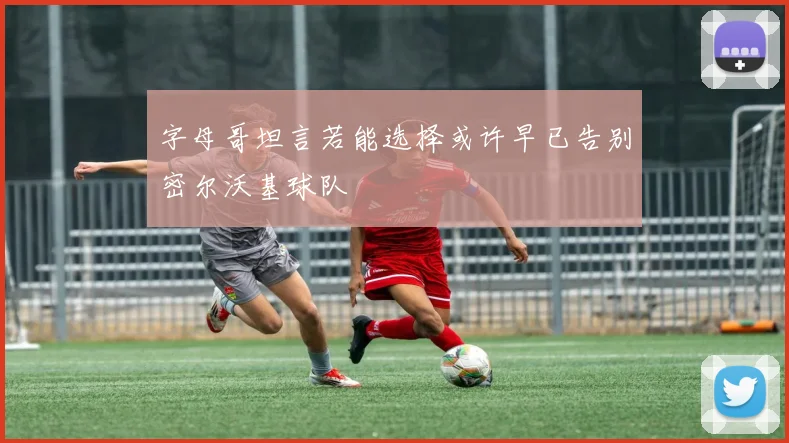 字母哥坦言若能选择或许早已告别密尔沃基球队