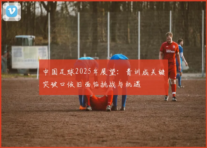 中国足球2025年展望：青训成关键突破口依旧面临挑战与机遇