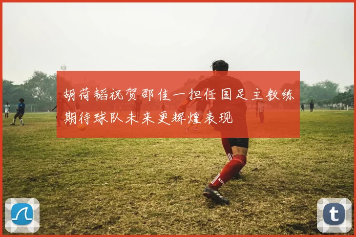 胡荷韬祝贺邵佳一担任国足主教练期待球队未来更辉煌表现