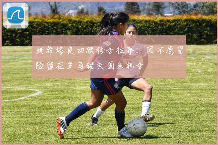 姆希塔良回顾转会往事：因不愿冒险留在罗马错失国米机会