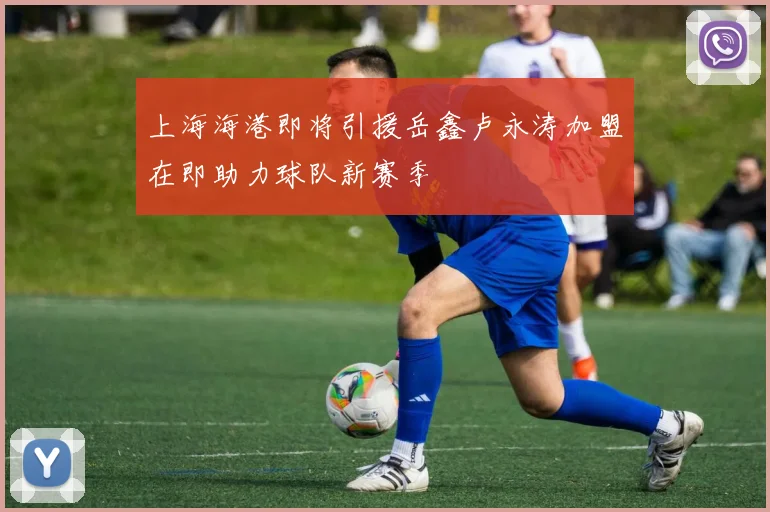 上海海港即将引援岳鑫卢永涛加盟在即助力球队新赛季