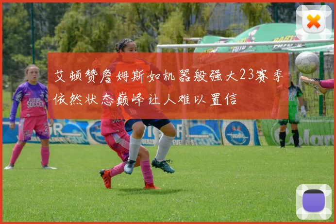 艾顿赞詹姆斯如机器般强大23赛季依然状态巅峰让人难以置信