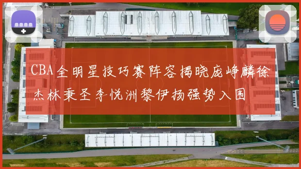 CBA全明星技巧赛阵容揭晓庞峥麟徐杰林秉圣李悦洲黎伊扬强势入围