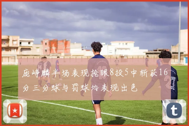 庞峥麟半场表现抢眼8投5中斩获16分三分球与罚球均表现出色