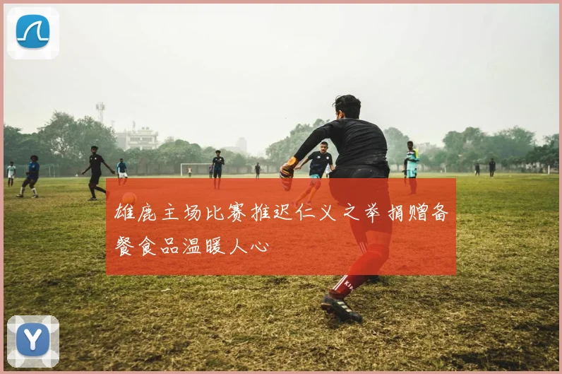 雄鹿主场比赛推迟仁义之举捐赠备餐食品温暖人心