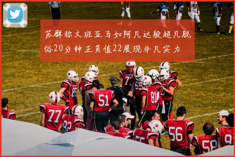 苏群称文班亚马如阿凡达般超凡脱俗20分钟正负值22展现非凡实力