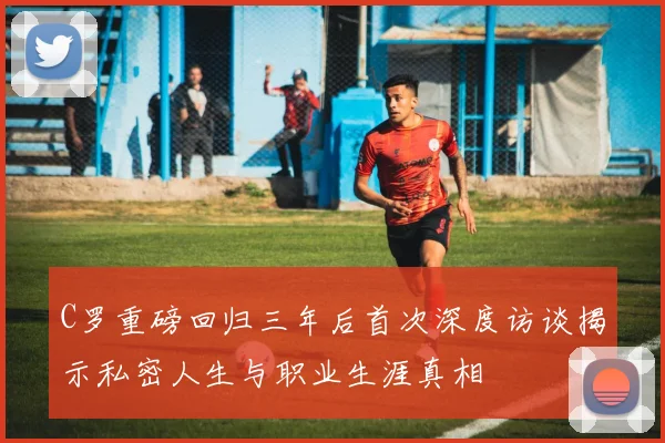 C罗重磅回归三年后首次深度访谈揭示私密人生与职业生涯真相