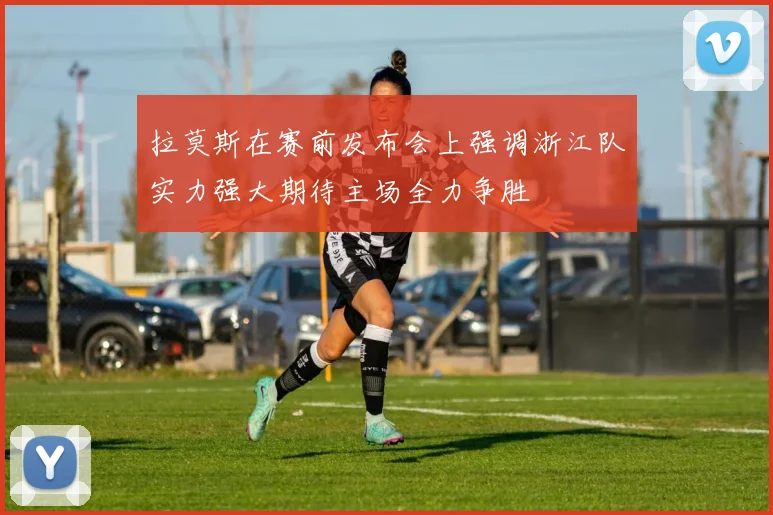 拉莫斯在赛前发布会上强调浙江队实力强大期待主场全力争胜