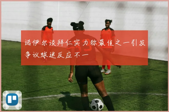 诺伊尔谈拜仁实力称最佳之一引发争议球迷反应不一