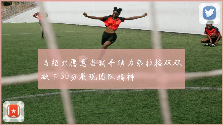 马绍尔愿意当副手助力弗拉格双双砍下30分展现团队精神